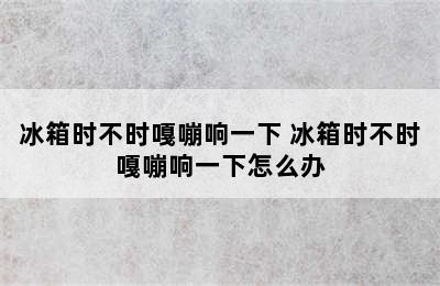 冰箱时不时嘎嘣响一下 冰箱时不时嘎嘣响一下怎么办